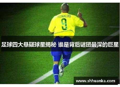 足球四大悬疑球星揭秘 谁是背后谜团最深的巨星